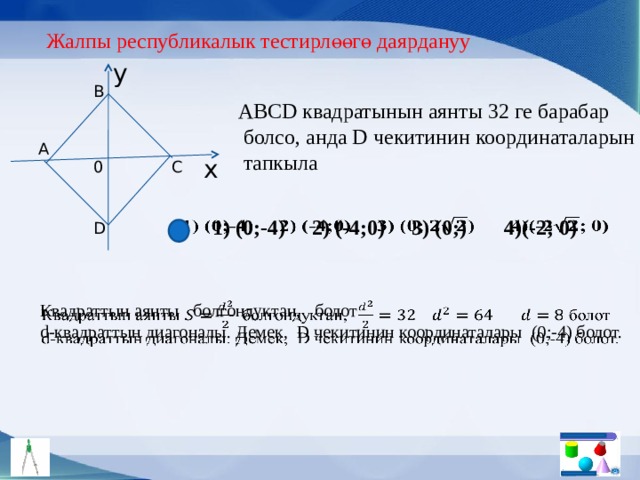 Жалпы республикалык тестирлөөгө даярдануу y B АBCD квадратынын аянты 32 ге барабар  болсо, анда D чекитинин координаталарын  тапкыла A x 0 C 1) (0;-4) 2) (-4;0) 3) (0;) 4)(-2; 0)   D Квадраттын аянты болгондуктан, болот   d-квадраттын диагоналы. Демек, D чекитинин координаталары (0;-4) болот. 