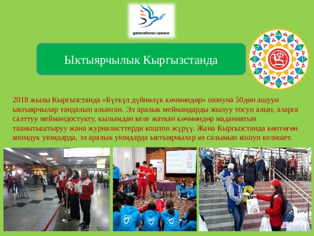  2018 жылы Кыргызстанда «Бүткүл дүйнөлүк көчмөндөр» оюнуна 50дөн ашуун ыктыярчылар тандалып алынган. Эл аралык меймандарды жылуу тосуп алып, аларга салттуу меймандостукту, кылымдан келе жаткан көчмөндөр маданиятын таанытыштыруу жана журналисттерди коштоп жүрүү. Жана Кыргызстанда көптөгөн коомдук уюмдарда, эл аралык уюмдарда ыктыярчылар өз салымын кошуп келишет.   Ыктыярчылык Кыргызстанда 