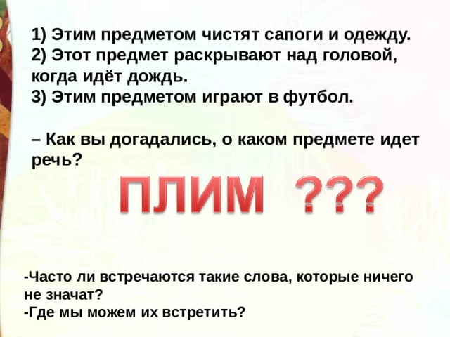 1) Этим предметом чистят сапоги и одежду. 2) Этот предмет раскрывают над головой, когда идёт дождь. 3) Этим предметом играют в футбол.   – Как вы догадались, о каком предмете идет речь?  -Часто ли встречаются такие слова, которые ничего не значат? -Где мы можем их встретить?  