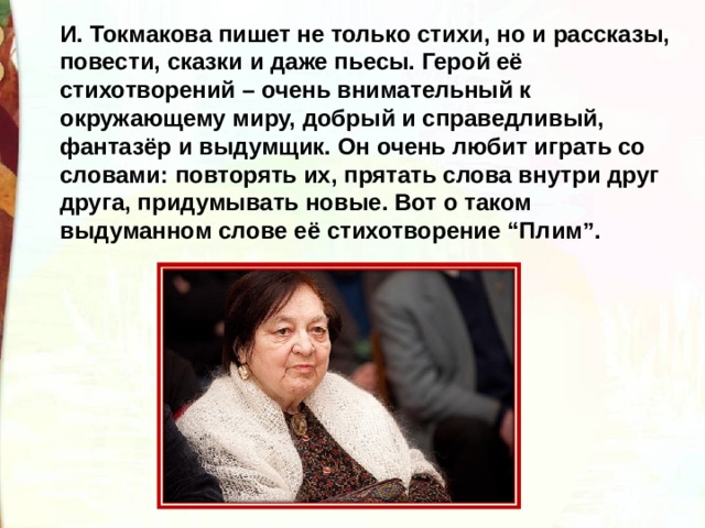 И. Токмакова пишет не только стихи, но и рассказы, повести, сказки и даже пьесы. Герой её стихотворений – очень внимательный к окружающему миру, добрый и справедливый, фантазёр и выдумщик. Он очень любит играть со словами: повторять их, прятать слова внутри друг друга, придумывать новые. Вот о таком выдуманном слове её стихотворение “Плим”. 