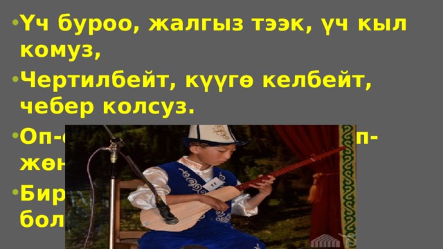 Үч буроо, жалгыз тээк, үч кыл комуз, Чертилбейт, күүгө келбейт, чебер колсуз. Оп-оңой, көргөн көзгө жөп-жөнөкөй, Бирок да өнөрү бар айтып болгус.  