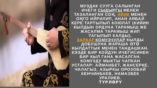 Муздак сууга салынган ичеги  сыдыргы  менен тазаланган соң,  ийик  менен оңго ийрилип, анан аябай кере тартылып коюлат (кийин кылдын ордуна тарамыш же жасалма тарамыш жип тагылып калды).  Залкар  комузчулар  кылды добушуна жараша өтө кылдаттык менен тандашкан. Кээде бир койдун ичегисинен бир кыл гана жасалган.  Комузду мыкты чапкан усталар: Айманбет, Жансерке, Чалагыз, азыркы Орозобай Кенчинбаев, Намазбек Уралиев.  Түрлөрү 