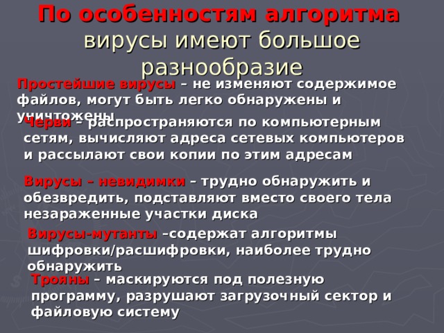 По особенностям алгоритма   вирусы имеют большое разнообразие Простейшие вирусы – не изменяют содержимое файлов, могут быть легко обнаружены и уничтожены Черви – распространяются по компьютерным сетям, вычисляют адреса сетевых компьютеров и рассылают свои копии по этим адресам Вирусы – невидимки – трудно обнаружить и обезвредить, подставляют вместо своего тела незараженные участки диска Вирусы-мутанты –содержат алгоритмы шифровки/расшифровки, наиболее трудно обнаружить Трояны – маскируются под полезную программу, разрушают загрузочный сектор и файловую систему 