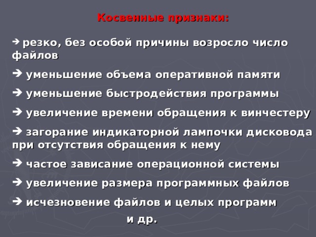 Косвенные признаки:  резко, без особой причины возросло число файлов  уменьшение объема оперативной памяти  уменьшение быстродействия программы  увеличение времени обращения к винчестеру  загорание индикаторной лампочки дисковода при отсутствия обращения к нему  частое зависание операционной системы  увеличение размера программных файлов  исчезновение файлов и целых программ и др. 