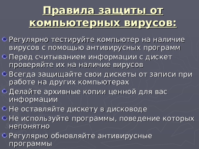 Правила защиты от компьютерных вирусов: Регулярно тестируйте компьютер на наличие вирусов с помощью антивирусных программ Перед считыванием информации с дискет проверяйте их на наличие вирусов Всегда защищайте свои дискеты от записи при работе на других компьютерах Делайте архивные копии ценной для вас информации Не оставляйте дискету в дисководе Не используйте программы, поведение которых непонятно Регулярно обновляйте антивирусные программы 