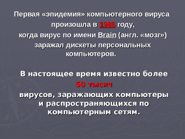 Первая «эпидемия» компьютерного вируса  произошла в 1986  году,  когда вирус по имени Brain (англ. «мозг»)  заражал дискеты персональных компьютеров.  В настоящее время известно более  50 тысяч вирусов, заражающих компьютеры и распространяющихся по компьютерным сетям.   