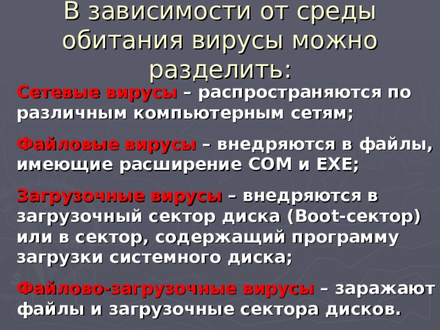 В зависимости от среды обитания вирусы можно разделить: Сетевые вирусы – распространяются по различным компьютерным сетям; Файловые вирусы – внедряются в файлы, имеющие расширение COM и EXE ; Загрузочные вирусы – внедряются в загрузочный сектор диска ( Boot- сектор) или в сектор, содержащий программу загрузки системного диска; Файлово-загрузочные вирусы – заражают файлы и загрузочные сектора дисков. 