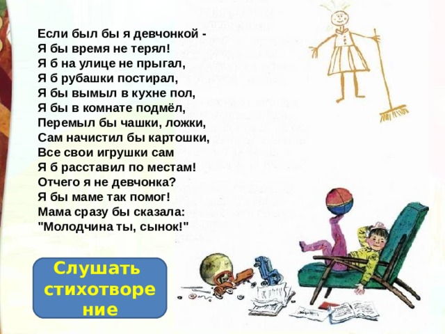 Если был бы я девчонкой -  Я бы время не терял!  Я б на улице не прыгал,  Я б рубашки постирал,  Я бы вымыл в кухне пол,  Я бы в комнате подмёл,  Перемыл бы чашки, ложки,  Сам начистил бы картошки,  Все свои игрушки сам  Я б расставил по местам!  Отчего я не девчонка?  Я бы маме так помог!  Мама сразу бы сказала:  