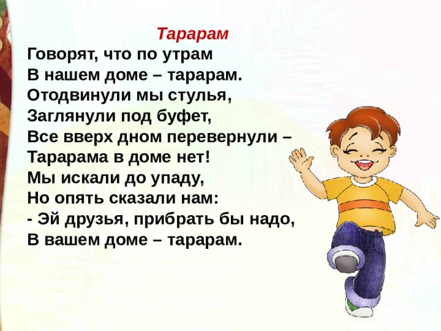 Тарарам Говорят, что по утрам В нашем доме – тарарам. Отодвинули мы стулья, Заглянули под буфет, Все вверх дном перевернули – Тарарама в доме нет! Мы искали до упаду, Но опять сказали нам: - Эй друзья, прибрать бы надо, В вашем доме – тарарам. 