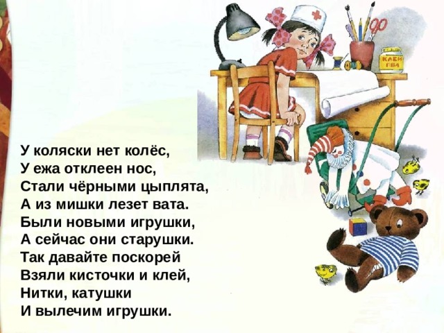 У коляски нет колёс, У ежа отклеен нос, Стали чёрными цыплята, А из мишки лезет вата. Были новыми игрушки, А сейчас они старушки. Так давайте поскорей Взяли кисточки и клей, Нитки, катушки И вылечим игрушки. 