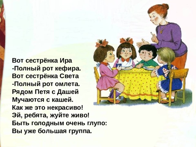 Вот сестрёнка Ира -Полный рот кефира. Вот сестрёнка Света -Полный рот омлета. Рядом Петя с Дашей Мучаются с кашей. Как же это некрасиво! Эй, ребята, жуйте живо! Быть голодным очень глупо: Вы уже большая группа. 