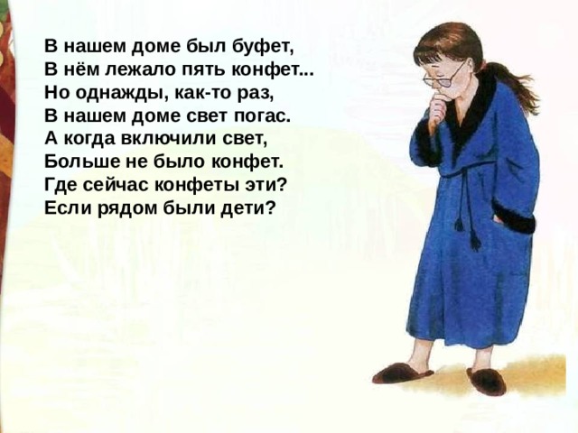 В нашем доме был буфет, В нём лежало пять конфет... Но однажды, как-то раз, В нашем доме свет погас. А когда включили свет, Больше не было конфет. Где сейчас конфеты эти? Если рядом были дети? 