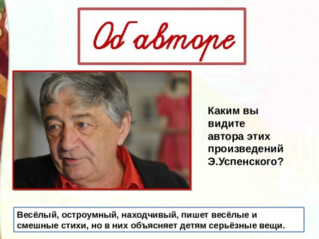 Каким вы видите автора этих произведений Э.Успенского?  Весёлый, остроумный, находчивый, пишет весёлые и смешные стихи, но в них объясняет детям серьёзные вещи. 