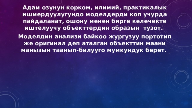 Адам озунун корком, илимий, практикалык ишмердуулугундо моделдерди коп учурда пайдаланат, ошону менен бирге келечекте иштелуучу объекттердин образын тузот. Моделдин анализи байкоо жургузуу портотип же оригинал деп аталган объекттин маани манызын таанып-билууго мумкундук берет. 
