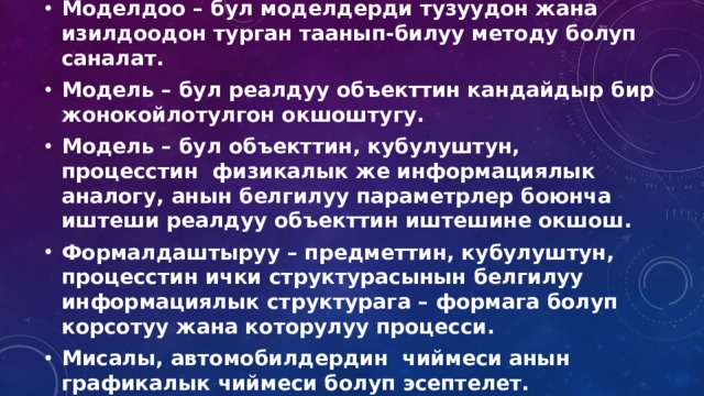 Моделдоо – бул моделдерди тузуудон жана изилдоодон турган таанып-билуу методу болуп саналат. Модель – бул реалдуу объекттин кандайдыр бир жонокойлотулгон окшоштугу. Модель – бул объекттин, кубулуштун, процесстин физикалык же информациялык аналогу, анын белгилуу параметрлер боюнча иштеши реалдуу объекттин иштешине окшош. Формалдаштыруу – предметтин, кубулуштун, процесстин ички структурасынын белгилуу информациялык структурага – формага болуп корсотуу жана которулуу процесси. Мисалы, автомобилдердин чиймеси анын графикалык чиймеси болуп эсептелет. 