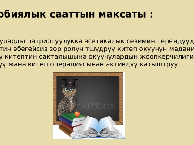 Тарбиялык сааттын максаты : Окуучуларды патриотуулукка эсетикалык сезимин тере ңдүүдѳ китептин эбегейсиз зор ролун тшүдрүү китеп окуунун маданиятына үйрѳтү китептин сакталышына окуучулардын жоопкерчилигин күчѳтүү жана китеп операциясынан активдүү катыштруу. 