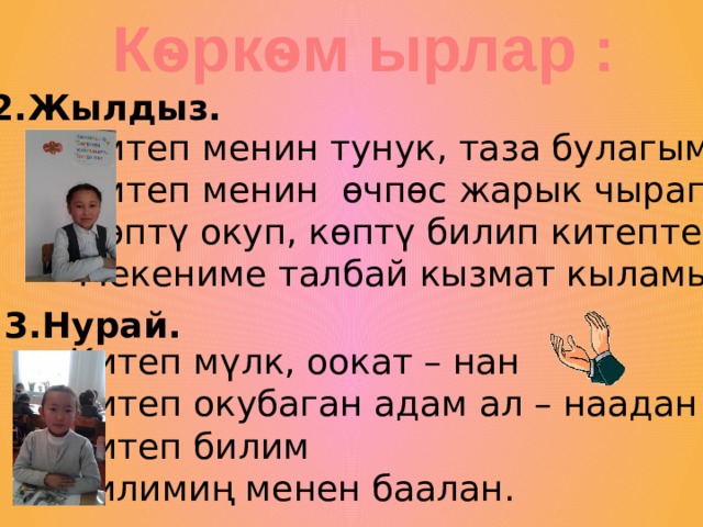 Кѳркѳм ырлар : 2.Жылдыз. Китеп менин тунук, таза булагым Китеп менин ѳчпѳс жарык чырагым Кѳптү окуп, кѳптү билип китептен Мекениме талбай кызмат кыламын 3.Нурай. Китеп м үлк, оокат – нан Китеп окубаган адам ал – наадан Китеп билим Билимиң менен баалан. 