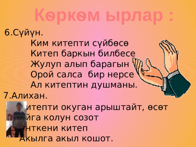 Кѳркѳм ырлар : 6.С үйүн. Ким китепти с үйбѳсѳ Китеп баркын билбесе Жулуп алып барагын Орой салса бир нерсе Ал китептин душманы. 7.Алихан. Китепти окуган арыштайт, ѳсѳт Айга колун созот Анткени китеп Акылга акыл кошот. 