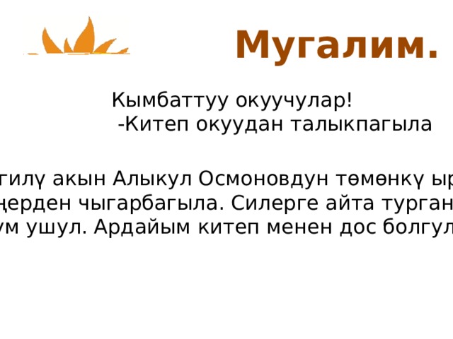 Мугалим. Кымбаттуу окуучулар!  -Китеп окуудан талыкпагыла Белгил ү акын Алыкул Осмоновдун тѳмѳнкү ырын эсиңерден чыгарбагыла. Силерге айта турган сѳзүм ушул. Ардайым китеп менен дос болгула. 