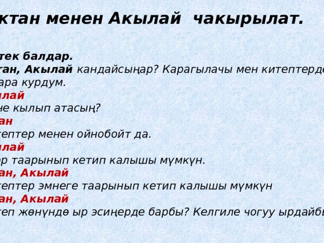 Актан менен Акылай чакырылат. Тентек балдар. - Актан, Акылай кандайсы ңар? Карагылачы мен китептерден мунара курдум. Акылай -Эмне кылып атасың? Актан -Китептер менен ойнобойт да. Акылай -Алар таарынып кетип калышы мүмкүн. Актан, Акылай -Китептер эмнеге таарынып кетип калышы мүмкүн Актан, Акылай -Китеп жѳнүндѳ ыр эсиңерде барбы? Келгиле чогуу ырдайбыз. 