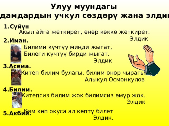 Улуу муундагы адамдардын учкул сѳздѳрү жана элдик. 1.С үйүн Акыл айга жеткирет, ѳнѳр кѳккѳ жеткирет. Элдик 2.Иман. Билими к үчтүү миңди жыгат, Билеги күчтүү бирди жыгат. Элдик 3.Асема. Китеп билим булагы, билим ѳнѳр чырагы. Алыкул Осмонкулов 4.Билим. Китепсиз билим жок билимсиз ѳмүр жок. Элдик Ким к ѳп окуса ал кѳптү билет Элдик . 5.Акбий. 
