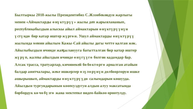 Былтыркы 2018-жылы Президентибиз С.Жээнбековдун жарлыгы менен «Аймактарды өнүктүрүү» жылы деп жарыялананып, республикабыздын алыскы айыл аймактарын өнүктүрүүнүн үстүндө бир катар иштер жүргөн. Ушул аймактарды өнүктүрүү жылында менин айылым Кажы-Сай айылы дагы четте калган жок. Айылыбыздын ичинде жаӊыланууга багытталган бир катар иштер жүрүп, жалпы айылдын ичинде өнүгүүгө болгон кадамдар бар. Алсак трасса, тратуарлар, кичинекей бөбөктөргө арналган атайын балдар аянтчалары, жеке ишкерлер өзүлөрүнүн долбоорлорун ишке ашырышып, аймактарды өнүктүрүүдө салымдарын кошууда. Айылдын тургундарынын коопсуздугун алдын алуу максатында борбордук көчөбүзгө жана мектепке видео-байкоо орнотулду. 