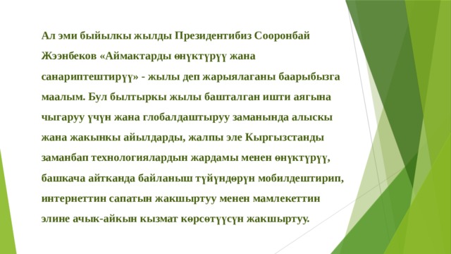 Ал эми быйылкы жылды Президентибиз Сооронбай Жээнбеков «Аймактарды өнүктүрүү жана санариптештирүү» - жылы деп жарыялаганы баарыбызга маалым. Бул былтыркы жылы башталган ишти аягына чыгаруу үчүн жана глобалдаштыруу заманында алыскы жана жакынкы айылдарды, жалпы эле Кыргызстанды заманбап технологиялардын жардамы менен өнүктүрүү, башкача айтканда байланыш түйүндөрүн мобилдештирип, интернеттин сапатын жакшыртуу менен мамлекеттин элине ачык-айкын кызмат көрсөтүүсүн жакшыртуу.  