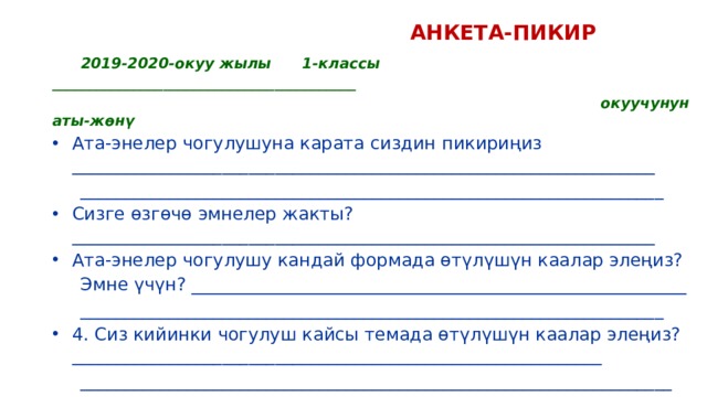  АНКЕТА-ПИКИР  2019-2020-окуу жылы 1-классы _________________________________________  окуучунун аты-жөнү Ата-энелер чогулушуна карата сиздин пикириңиз __________________________________________________________________  __________________________________________________________________ Сизге өзгөчө эмнелер жакты? __________________________________________________________________ Ата-энелер чогулушу кандай формада өтүлүшүн каалар элеңиз?  Эмне үчүн? ________________________________________________________  __________________________________________________________________ 4. Сиз кийинки чогулуш кайсы темада өтүлүшүн каалар элеңиз?____________________________________________________________  ___________________________________________________________________   Кызматташууңузга ыраазычылык билдиребиз! 