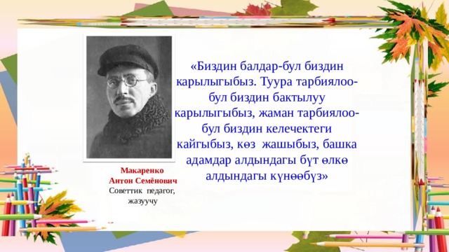 «Биздин балдар-бул биздин карылыгыбыз. Туура тарбиялоо-бул биздин бактылуу карылыгыбыз, жаман тарбиялоо-бул биздин келечектеги кайгыбыз, көз жашыбыз, башка адамдар алдындагы бүт өлкө алдындагы күнөөбүз» Макаренко  Антон Семёнович Советтик педагог,  жазуучу 