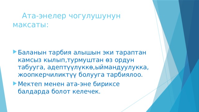  Ата-энелер чогулушунун максаты: Баланын тарбия алышын эки тараптан камсыз кылып,турмуштан өз ордун табууга, адептүүлүккө,ыймандуулукка, жоопкерчиликтүү болууга тарбиялоо. Мектеп менен ата-эне бириксе балдарда болот келечек. 