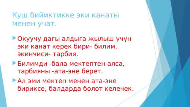 Куш бийиктикке эки канаты менен учат. Окуучу дагы алдыга жылыш үчүн эки канат керек бири- билим, экинчиси- тарбия. Билимди -бала мектептен алса, тарбияны -ата-эне берет. Ал эми мектеп менен ата-эне бириксе, балдарда болот келечек. 