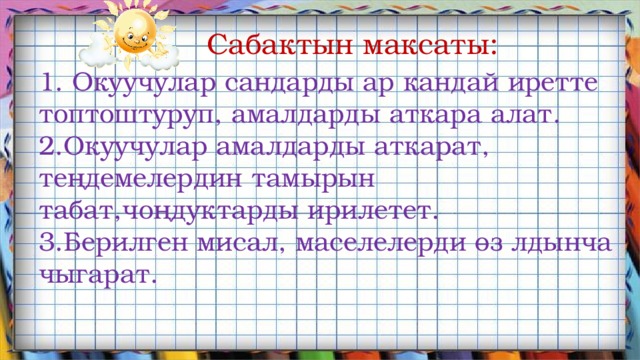  Сабактын максаты: 1. Окуучулар сандарды ар кандай иретте топтоштуруп, амалдарды аткара алат. 2.Окуучулар амалдарды аткарат, теңдемелердин тамырын табат,чоңдуктарды ирилетет. 3.Берилген мисал, маселелерди өз лдынча чыгарат. 