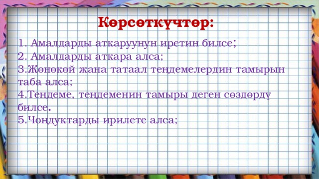 Көрсөткүчтөр: Амалдарды аткаруунун иретин билсе ; 2. Амалдарды аткара алса; 3.Жөнөкөй жана татаал теңдемелердин тамырын таба алса; 4.Теңдеме, теңдеменин тамыры деген сөздөрдү билсе . 5.Чоңдуктарды ирилете алса; 
