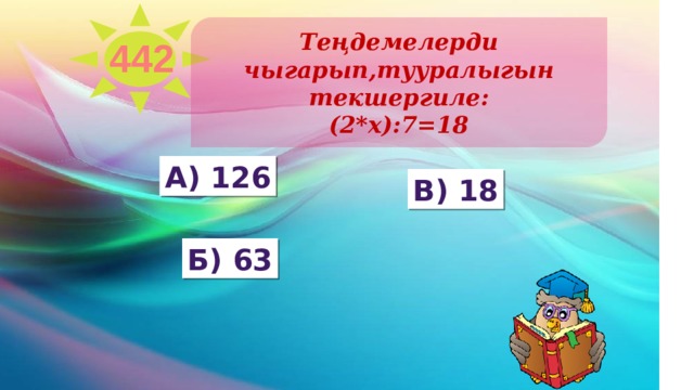 Теңдемелерди чыгарып,тууралыгын текшергиле: (2*х):7=18 442 А) 126 в) 18 Б) 63 