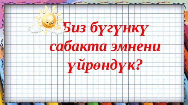 Биз бүгүнкү  сабакта эмнени үйрөндүк?       