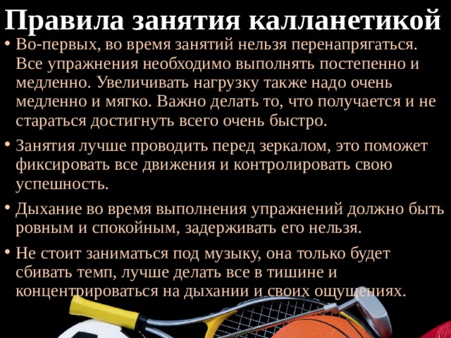 Правила занятия калланетикой Во-первых, во время занятий нельзя перенапрягаться. Все упражнения необходимо выполнять постепенно и медленно. Увеличивать нагрузку также надо очень медленно и мягко. Важно делать то, что получается и не стараться достигнуть всего очень быстро. Занятия лучше проводить перед зеркалом, это поможет фиксировать все движения и контролировать свою успешность. Дыхание во время выполнения упражнений должно быть ровным и спокойным, задерживать его нельзя. Не стоит заниматься под музыку, она только будет сбивать темп, лучше делать все в тишине и концентрироваться на дыхании и своих ощущениях. 