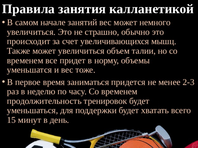 Правила занятия калланетикой В самом начале занятий вес может немного увеличиться. Это не страшно, обычно это происходит за счет увеличивающихся мышц. Также может увеличиться объем талии, но со временем все придет в норму, объемы уменьшатся и вес тоже. В первое время заниматься придется не менее 2-3 раз в неделю по часу. Со временем продолжительность тренировок будет уменьшаться, для поддержки будет хватать всего 15 минут в день. 