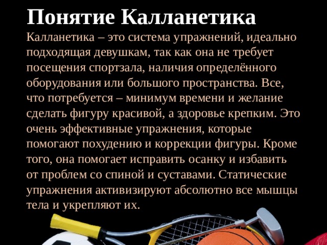 Понятие Калланетика Калланетика – это система упражнений, идеально подходящая девушкам, так как она не требует посещения спортзала, наличия определённого оборудования или большого пространства. Все, что потребуется – минимум времени и желание сделать фигуру красивой, а здоровье крепким. Это очень эффективные упражнения, которые помогают похудению и коррекции фигуры. Кроме того, она помогает исправить осанку и избавить от проблем со спиной и суставами. Статические упражнения активизируют абсолютно все мышцы тела и укрепляют их. 
