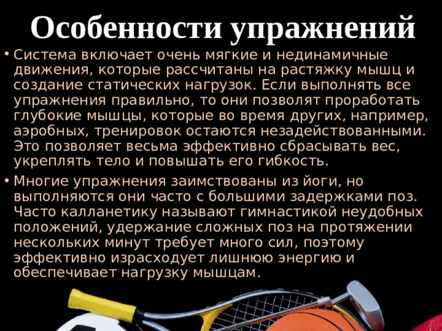  Особенности упражнений Система включает очень мягкие и нединамичные движения, которые рассчитаны на растяжку мышц и создание статических нагрузок. Если выполнять все упражнения правильно, то они позволят проработать глубокие мышцы, которые во время других, например, аэробных, тренировок остаются незадействованными. Это позволяет весьма эффективно сбрасывать вес, укреплять тело и повышать его гибкость. Многие упражнения заимствованы из йоги, но выполняются они часто с большими задержками поз. Часто калланетику называют гимнастикой неудобных положений, удержание сложных поз на протяжении нескольких минут требует много сил, поэтому эффективно израсходует лишнюю энергию и обеспечивает нагрузку мышцам. 