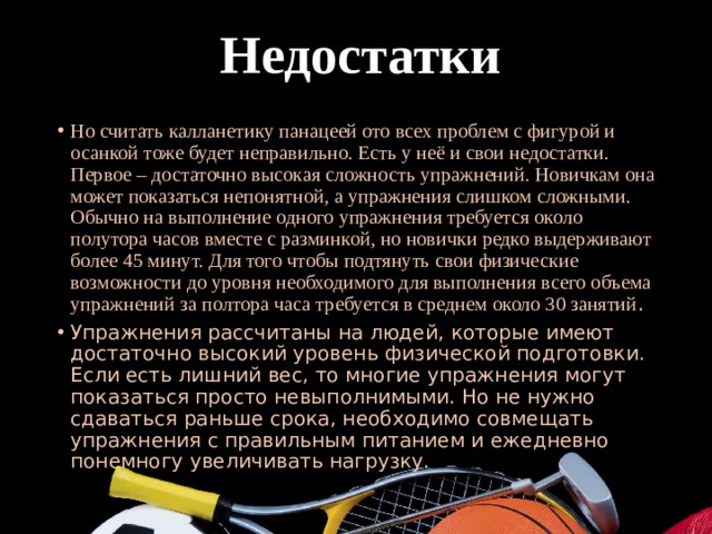  Недостатки Но считать калланетику панацеей ото всех проблем с фигурой и осанкой тоже будет неправильно. Есть у неё и свои недостатки. Первое – достаточно высокая сложность упражнений. Новичкам она может показаться непонятной, а упражнения слишком сложными. Обычно на выполнение одного упражнения требуется около полутора часов вместе с разминкой, но новички редко выдерживают более 45 минут. Для того чтобы подтянуть свои физические возможности до уровня необходимого для выполнения всего объема упражнений за полтора часа требуется в среднем около 30 занятий . Упражнения рассчитаны на людей, которые имеют достаточно высокий уровень физической подготовки. Если есть лишний вес, то многие упражнения могут показаться просто невыполнимыми. Но не нужно сдаваться раньше срока, необходимо совмещать упражнения с правильным питанием и ежедневно понемногу увеличивать нагрузку. 