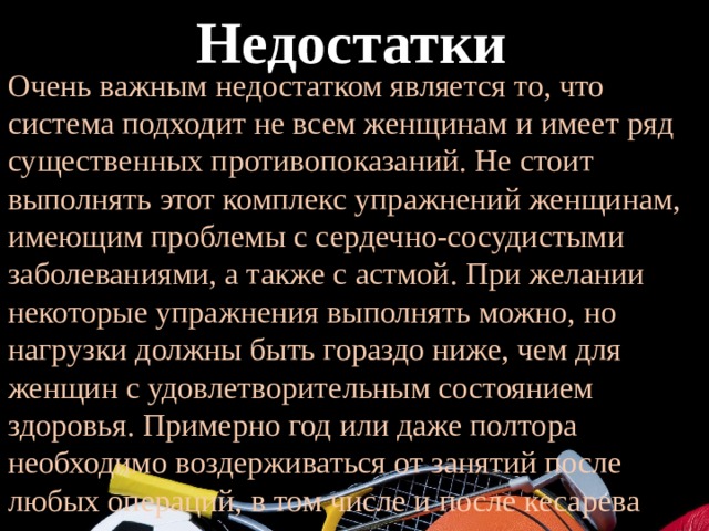  Недостатки Очень важным недостатком является то, что система подходит не всем женщинам и имеет ряд существенных противопоказаний. Не стоит выполнять этот комплекс упражнений женщинам, имеющим проблемы с сердечно-сосудистыми заболеваниями, а также с астмой. При желании некоторые упражнения выполнять можно, но нагрузки должны быть гораздо ниже, чем для женщин с удовлетворительным состоянием здоровья. Примерно год или даже полтора необходимо воздерживаться от занятий после любых операций, в том числе и после кесарева сечения. 