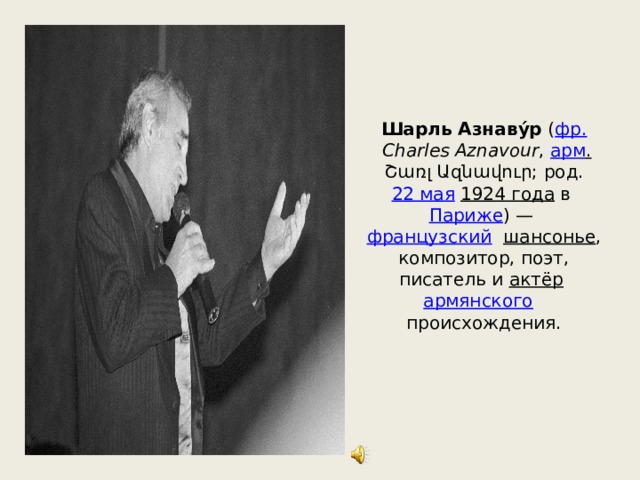 Шарль Азнаву́р  ( фр.   Charles Aznavour ,  арм .  Շառլ Ազնավուր; род.  22 мая   1924 года  в  Париже ) —  французский  шансонье , композитор, поэт, писатель и  актёр   армянского    происхождения. 