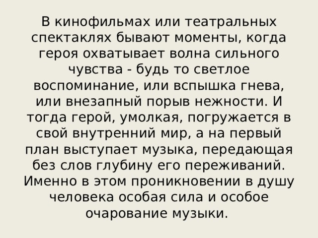 В кинофильмах или театральных спектаклях бывают моменты, когда героя охватывает волна сильного чувства - будь то светлое воспоминание, или вспышка гнева, или внезапный порыв нежности. И тогда герой, умолкая, погружается в свой внутренний мир, а на первый план выступает музыка, передающая без слов глубину его переживаний. Именно в этом проникновении в душу человека особая сила и особое очарование музыки. 