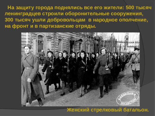  На защиту города поднялись все его жители: 500 тысяч ленинградцев строили оборонительные сооружения, 300 тысяч ушли добровольцам в народное ополчение, на фронт и в партизанские отряды. Женский стрелковый батальон. 