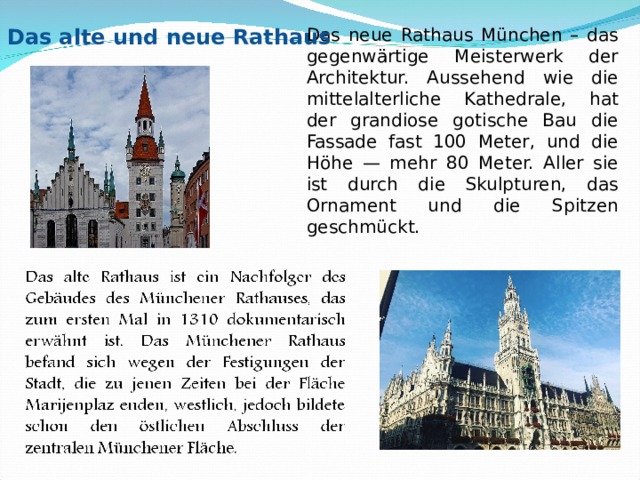 Das neue Rathaus München – das gegenwärtige Meisterwerk der Architektur. Aussehend wie die mittelalterliche Kathedrale, hat der grandiose gotische Bau die Fassade fast 100 Meter, und die Höhe — mehr 80 Meter. Aller sie ist durch die Skulpturen, das Ornament und die Spitzen geschmückt. 2. Das alte und neue Rathaus 