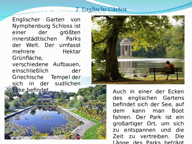 Englischer Garten von Nymphenburg Schloss ist einer der größten innerstädtischen Parks der Welt. Der umfasst mehrere Hektar Grünfläche, verschiedene Aufbauen, einschließlich der Griechische Tempel der sich in der sudlichen Ecke befindet. Auch in einer der Ecken des englischen Gartens befindet sich der See, auf dem kann man Boot fahren. Der Park ist ein großartiger Ort, um sich zu entspannen und die Zeit zu vertreiben. Die Länge des Parks beträgt etwa 5,5 km. 