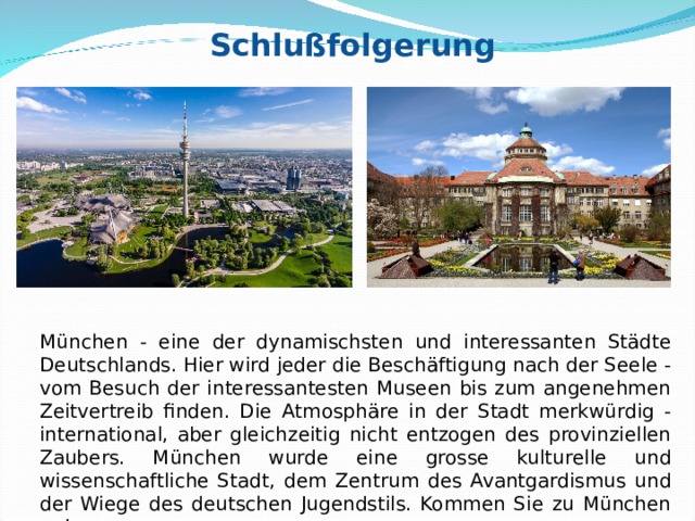 Schlußfolgerung München - eine der dynamischsten und interessanten Städte Deutschlands. Hier wird jeder die Beschäftigung nach der Seele - vom Besuch der interessantesten Museen bis zum angenehmen Zeitvertreib finden. Die Atmosphäre in der Stadt merkwürdig - international, aber gleichzeitig nicht entzogen des provinziellen Zaubers. München wurde eine grosse kulturelle und wissenschaftliche Stadt, dem Zentrum des Avantgardismus und der Wiege des deutschen Jugendstils. Kommen Sie zu München an! 