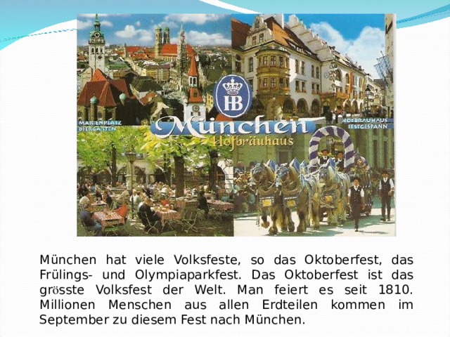 München hat viele Volksfeste, so das Oktoberfest, das Frülings- und Olympiaparkfest. Das Oktoberfest ist das gr ӧ sste Volksfest der Welt. Man feiert es seit 1810. Millionen Menschen aus allen Erdteilen kommen im September zu diesem Fest nach München. 