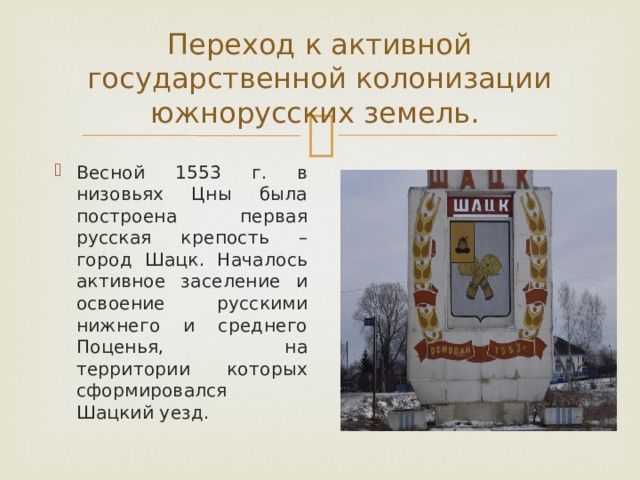 Переход к активной государственной колонизации южнорусских земель. Весной 1553 г. в низовьях Цны была построена первая русская крепость – город Шацк. Началось активное заселение и освоение русскими нижнего и среднего Поценья, на территории которых сформировался Шацкий уезд. 