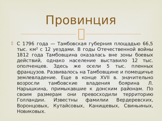 Провинция С 1796 года — Тамбовская губерния площадью 66,5 тыс. км² с 12 уездами. В годы Отечественной войны 1812 года Тамбовщина оказалась вне зоны боевых действий, однако население выставило 12 тыс. ополченцев. Здесь же осели 5 тыс. пленных французов. Развивалось на Тамбовщине и помещичье землевладение. Еще в конце XVII в. значительно возросли тамбовские владения боярина Л. Нарышкина, примыкавшие к донским районам. По своим размерам они превосходили территорию Голландии. Известны фамилии Вердеревских, Воронцовых, Кутайсовых, Канищевых, Свиньиных, Новиковых. 